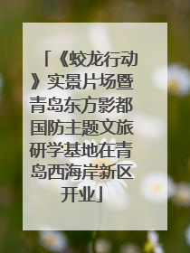 《蛟龙行动》实景片场暨青岛东方影都国防主题文旅研学基地在青岛西海岸新区开业