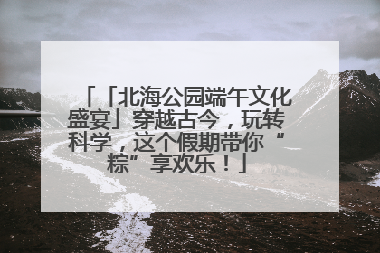 「北海公园端午文化盛宴」穿越古今，玩转科学，这个假期带你“粽”享欢乐！