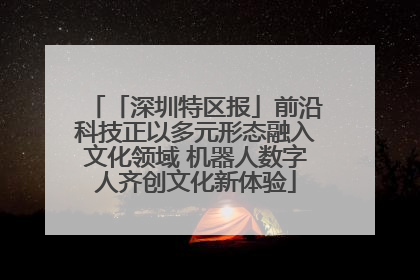 「深圳特区报」前沿科技正以多元形态融入文化领域 机器人数字人齐创文化新体验