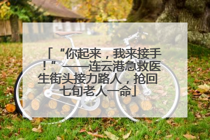 “你起来，我来接手！”——连云港急救医生街头接力路人，抢回七旬老人一命