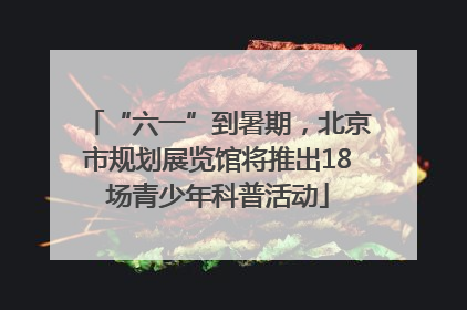 “六一”到暑期，北京市规划展览馆将推出18场青少年科普活动