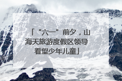 “六一”前夕，山海天旅游度假区领导看望少年儿童