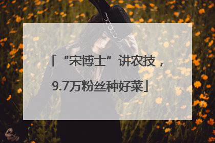 “宋博士”讲农技，9.7万粉丝种好菜
