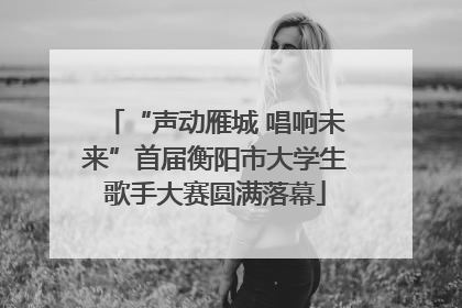 “声动雁城 唱响未来”首届衡阳市大学生歌手大赛圆满落幕