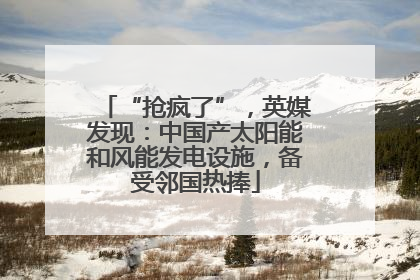 “抢疯了”，英媒发现：中国产太阳能和风能发电设施，备受邻国热捧