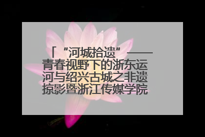 “河城拾遗”——青春视野下的浙东运河与绍兴古城之非遗掠影暨浙江传媒学院小学期来绍