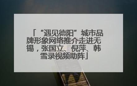 “遇见德阳”城市品牌形象网络推介走进无锡，张国立、倪萍、韩雪录视频助阵