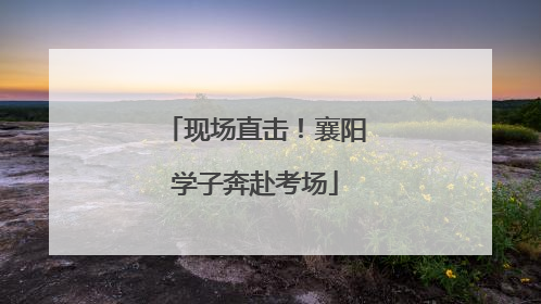 现场直击！襄阳学子奔赴考场