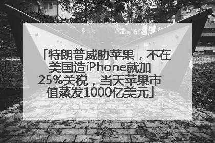 特朗普威胁苹果，不在美国造iPhone就加25%关税，当天苹果市值蒸发1000亿美元