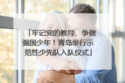 牢记党的教导、争做强国少年！青岛举行示范性少先队入队仪式