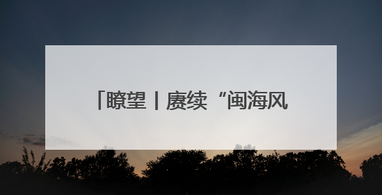 瞭望丨赓续“闽海风流” 绽放时代光彩