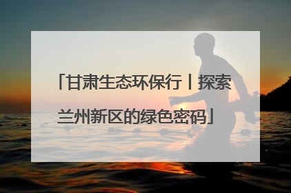 甘肃生态环保行丨探索兰州新区的绿色密码