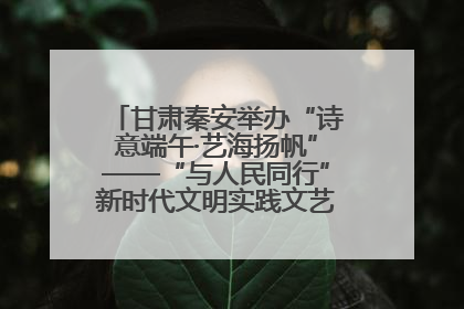 甘肃秦安举办“诗意端午·艺海扬帆”——“与人民同行”新时代文明实践文艺志愿服务活动