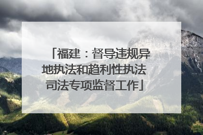 福建：督导违规异地执法和趋利性执法司法专项监督工作