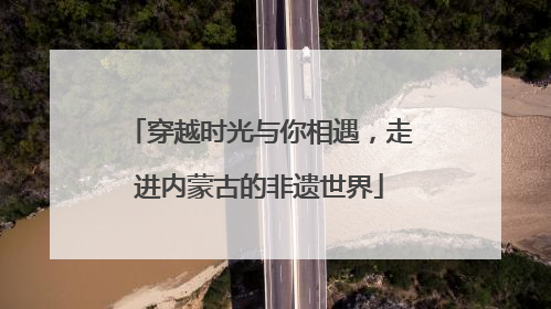 穿越时光与你相遇，走进内蒙古的非遗世界