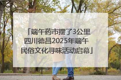 端午药市摆了3公里 四川德昌2025年端午民俗文化寻味活动启幕