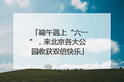 端午遇上“六一”，来北京各大公园收获双倍快乐