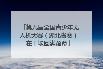 第九届全国青少年无人机大赛（湖北省赛）在十堰圆满落幕