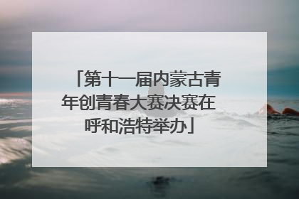 第十一届内蒙古青年创青春大赛决赛在呼和浩特举办