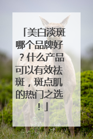 美白淡斑哪个品牌好？什么产品可以有效祛斑，斑点肌的热门之选！