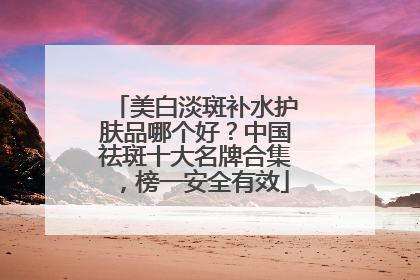 美白淡斑补水护肤品哪个好？中国祛斑十大名牌合集，榜一安全有效
