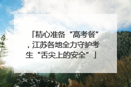 精心准备“高考餐”，江苏各地全力守护考生“舌尖上的安全”