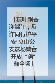 粽叶飘香迎端午，反诈同行护平安 立山公安这场警营开放“嗨”翻全场