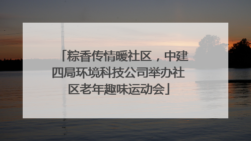 粽香传情暖社区，中建四局环境科技公司举办社区老年趣味运动会