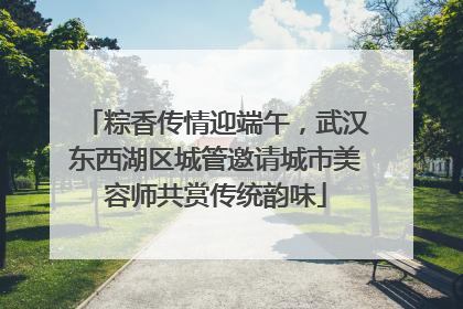 粽香传情迎端午，武汉东西湖区城管邀请城市美容师共赏传统韵味