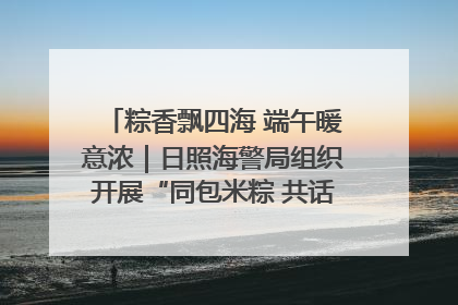 粽香飘四海 端午暖意浓｜日照海警局组织开展“同包米粽 共话端午”系列活动