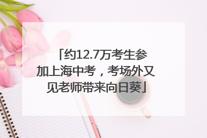 约12.7万考生参加上海中考，考场外又见老师带来向日葵