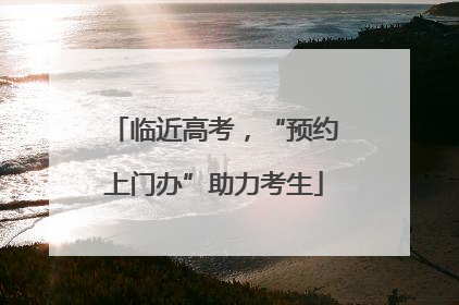 临近高考，“预约上门办”助力考生