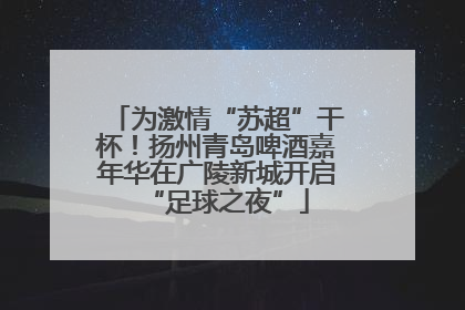 为激情“苏超”干杯！扬州青岛啤酒嘉年华在广陵新城开启“足球之夜”