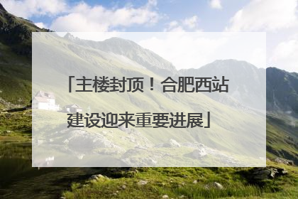 主楼封顶！合肥西站建设迎来重要进展
