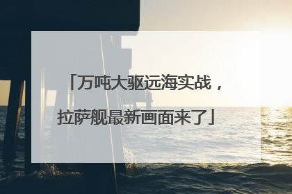 万吨大驱远海实战，拉萨舰最新画面来了