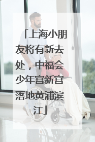 上海小朋友将有新去处，中福会少年宫新宫落地黄浦滨江