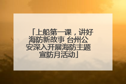 上船第一课，讲好海防新故事 台州公安深入开展海防主题宣防月活动