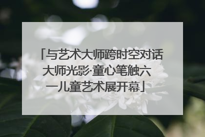 与艺术大师跨时空对话 大师光影·童心笔触六一儿童艺术展开幕