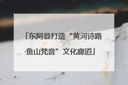 东阿县打造“黄河诗路·鱼山梵音”文化廊道