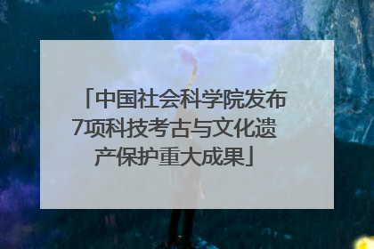 中国社会科学院发布7项科技考古与文化遗产保护重大成果