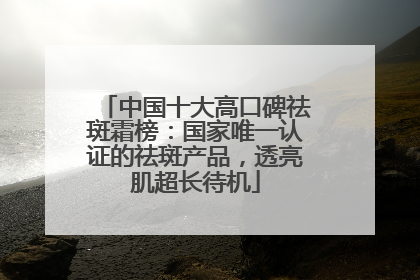 中国十大高口碑祛斑霜榜：国家唯一认证的祛斑产品，透亮肌超长待机