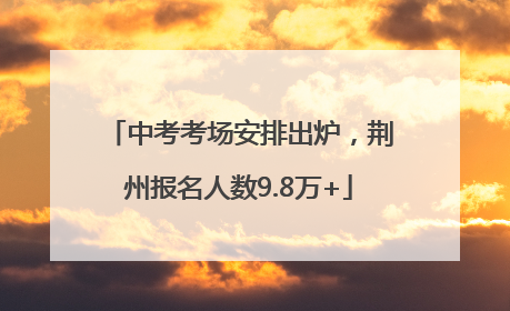中考考场安排出炉，荆州报名人数9.8万+
