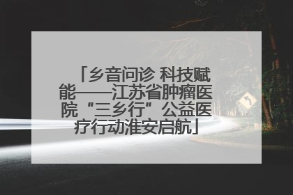 乡音问诊 科技赋能——江苏省肿瘤医院“三乡行”公益医疗行动淮安启航