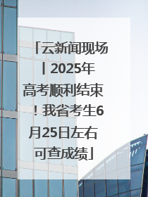 云新闻现场丨2025年高考顺利结束！我省考生6月25日左右可查成绩