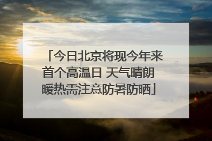 今日北京将现今年来首个高温日 天气晴朗暖热需注意防暑防晒