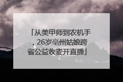 从美甲师到农机手，26岁亳州姑娘跨省公益收麦开直播