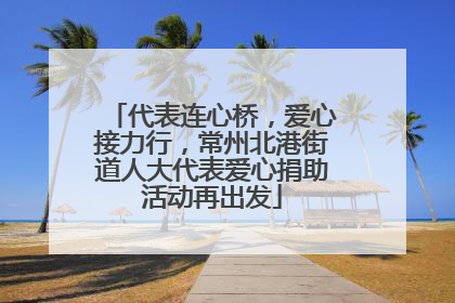 代表连心桥，爱心接力行，常州北港街道人大代表爱心捐助活动再出发