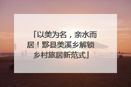 以美为名，亲水而居！黟县美溪乡解锁乡村旅居新范式