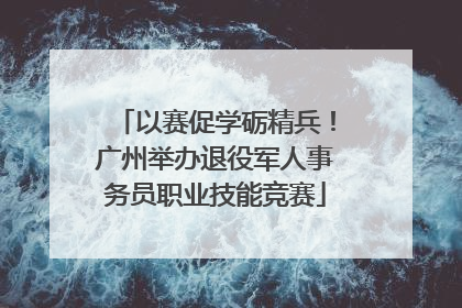 以赛促学砺精兵！广州举办退役军人事务员职业技能竞赛