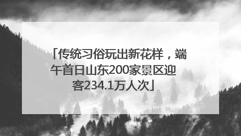 传统习俗玩出新花样，端午首日山东200家景区迎客234.1万人次